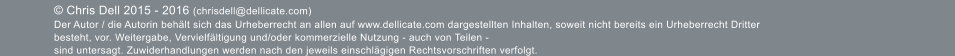  Chris Dell 2015 - 2016 (chrisdell@dellicate.com)  Der Autor / die Autorin behlt sich das Urheberrecht an allen auf www.dellicate.com dargestellten Inhalten, soweit nicht bereits ein Urheberrecht Dritter besteht, vor. Weitergabe, Vervielfltigung und/oder kommerzielle Nutzung - auch von Teilen -  sind untersagt. Zuwiderhandlungen werden nach den jeweils einschlgigen Rechtsvorschriften verfolgt.