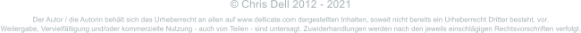 Der Autor / die Autorin behält sich das Urheberrecht an allen auf www.dellicate.com dargestellten Inhalten, soweit nicht bereits ein Urheberrecht Dritter besteht, vor.  Weitergabe, Vervielfältigung und/oder kommerzielle Nutzung - auch von Teilen - sind untersagt. Zuwiderhandlungen werden nach den jeweils einschlägigen Rechtsvorschriften verfolgt. © Chris Dell 2012 - 2021